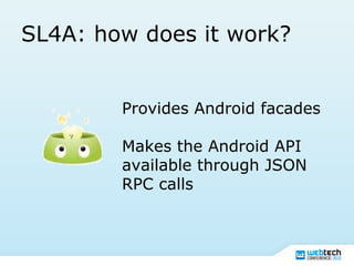 SL4A: how does it work?
Provides Android facades
Makes the Android API
available through JSON
RPC calls
 