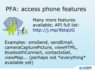 PFA: access phone features
Many more features
available; API full list:
http://j.mp/9btqUG
Examples: smsSend, sendEmail,
cameraCapturePicture, viewHTML,
bluetoothConnect, contactsGet,
viewMap... (perhaps not *everything*
available yet)
 