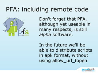PFA: including remote code
Don't forget that PFA,
although yet useable in
many respects, is still
alpha software.
In the future we'll be
able to distribute scripts
in apk format, without
using allow_url_fopen
 