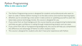 Python Programming
Who is this course for?
• The Python Programming course is designed for students and professionals who want to
learn to code in Python before moving on to the data science and machine learning topics
• Whether you’re considering a new career in data science or upskilling yourself to catch the
latest data science technology trends, this course is designed for you
• If you come from an Excel background, this course teaches you programming fundamentals
and help you gain confidence in coding through implementing projects and use cases
• If you come from SAS or R programming background, this course will help you comprehend
the difference and advantage of Python to other analytics tools
• This course is designed for students who don’t have prior experience with Python
 