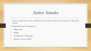 Active Attacks
• Active attacks involve some modification of the data stream or the creation of a false data
stream.
• Subdivided into four categories
1. Masquerade
2. Replay
3. Modification of Messages
4. Denial of service (DoS)
 