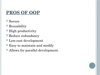 PROS OF OOP
 Secure
 Reusability
 High productivity
 Reduce redundancy
 Low-cost development
 Easy to maintain and modify
 Allows for parallel development.
 