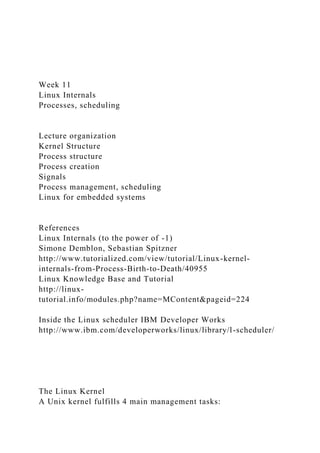 Week 11
Linux Internals
Processes, scheduling
Lecture organization
Kernel Structure
Process structure
Process creation
Signals
Process management, scheduling
Linux for embedded systems
References
Linux Internals (to the power of -1)
Simone Demblon, Sebastian Spitzner
http://www.tutorialized.com/view/tutorial/Linux-kernel-
internals-from-Process-Birth-to-Death/40955
Linux Knowledge Base and Tutorial
http://linux-
tutorial.info/modules.php?name=MContent&pageid=224
Inside the Linux scheduler IBM Developer Works
http://www.ibm.com/developerworks/linux/library/l-scheduler/
The Linux Kernel
A Unix kernel fulfills 4 main management tasks:
 