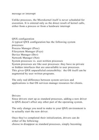 message or interrupt
Unlike processes, the Microkernel itself is never scheduled for
execution. It is entered only as the direct result of kernel calls,
either from a process or from a hardware interrupt
QNX configuration
A typical QNX configuration has the following system
processes:
Process Manager (Proc)
Filesystem Manager (Fsys)
Device Manager (Dev)
Network Manager (Net)
System processes vs. user-written processes
System processes are like user processes: they have no private
or hidden interfaces that are unavailable to user processes.
This gives QNX unparalleled extensibility: the OS itself can be
augmented by user written programs.
The only real difference between system services and
applications is that OS services manage resources for clients.
Drivers
Since drivers start up as standard processes, adding a new driver
to QNX doesn't affect any other part of the operating system.
The only change you need to make to your QNX environment is
to actually start the new driver.
Once they've completed their initialization, drivers can do
either of the following:
choose to disappear as standard processes, simply becoming
 