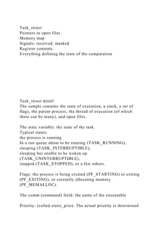 Task_struct
Pointers to open files
Memory map
Signals: received, masked
Register contents
Everything defining the state of the computation
Task_struct detail
The sample contains the state of execution, a stack, a set of
flags, the parent process, the thread of execution (of which
there can be many), and open files.
The state variable: the state of the task.
Typical states:
the process is running
In a run queue about to be running (TASK_RUNNING),
sleeping (TASK_INTERRUPTIBLE),
sleeping but unable to be woken up
(TASK_UNINTERRUPTIBLE),
stopped (TASK_STOPPED), or a few others.
Flags: the process is being created (PF_STARTING) or exiting
(PF_EXITING), or currently allocating memory
(PF_MEMALLOC).
The comm (command) field: the name of the executable
Priority: (called static_prio). The actual priority is determined
 