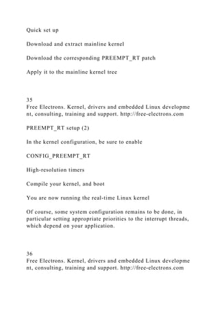 Quick set up
Download and extract mainline kernel
Download the corresponding PREEMPT_RT patch
Apply it to the mainline kernel tree
35
Free Electrons. Kernel, drivers and embedded Linux developme
nt, consulting, training and support. http://free-electrons.com
PREEMPT_RT setup (2)
In the kernel configuration, be sure to enable
CONFIG_PREEMPT_RT
High-resolution timers
Compile your kernel, and boot
You are now running the real-time Linux kernel
Of course, some system configuration remains to be done, in
particular setting appropriate priorities to the interrupt threads,
which depend on your application.
36
Free Electrons. Kernel, drivers and embedded Linux developme
nt, consulting, training and support. http://free-electrons.com
 