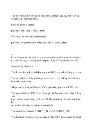 The new thread will run in the same address space, but will be
scheduled independently
Exiting from a thread
pthread_exit(void *value_ptr);
Waiting for a thread termination
pthread_join(pthread_t *thread, void **value_ptr);
41
Free Electrons. Kernel, drivers and embedded Linux developme
nt, consulting, training and support. http://free-electrons.com
Scheduling classes (1)
The Linux kernel scheduler support different scheduling classes
The default class, in which processes are started by default is a
time-sharing class
All processes, regardless of their priority, get some CPU time
The proportion of CPU time they get is dynamic and affected by
the
nice value, which ranges from -20 (highest) to 19 (lowest). Can
be
set using the nice or renice commands
The real-time classes SCHED_FIFO and SCHED_RR
The highest priority process gets all the CPU time, until it block
 