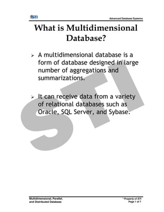 Advanced Database Systems
What is Multidimensional
Database?
A multidimensional database is a
form of database designed in large
number of aggregations and
summarizations.
It can receive data from a variety
of relational databases such as
* Property of STI
Page 1 of 7
Multidimensional, Parallel,
and Distributed Database
of relational databases such as
Oracle, SQL Server, and Sybase.
 