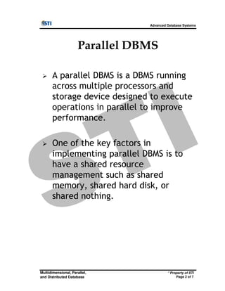 Advanced Database Systems
Parallel DBMS
A parallel DBMS is a DBMS running
across multiple processors and
storage device designed to execute
operations in parallel to improve
performance.
One of the key factors in
* Property of STI
Page 2 of 7
Multidimensional, Parallel,
and Distributed Database
One of the key factors in
implementing parallel DBMS is to
have a shared resource
management such as shared
memory, shared hard disk, or
shared nothing.
 