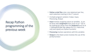 Recap Python
programming of the
previous week
• Python script files rules: one statement per line,
each statement starting in the 1st column
• A simple program contains 3 steps: Input,
Processing, Output
• Input involves assigning values to variables. It can
be done with assignment lines (such as a = 12) or
by reading the values from the keyboard (such as a
= int(input(‘Enter the value of a:’)) ). Note that
int() and input() are Python functions.
• Processing involves operations with the variables
• Output to the black screen involves the use of the
print() function
Slides are adapted from prof Radu I Campeanu
 