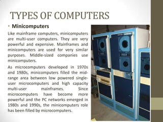 TYPES OF COMPUTERS
• Minicomputers
Like mainframe computers, minicomputers
are multi-user computers. They are very
powerful and expensive. Mainframes and
minicomputers are used for very similar
purposes. Middle-sized companies use
minicomputers.
As microcomputers developed in 1970s
and 1980s, minicomputers filled the mid-
range area between low powered single-
user microcomputers and high capacity
multi-user         mainframes.     Since
microcomputers have become more
powerful and the PC networks emerged in
1980s and 1990s, the minicomputers role
has been filled by microcomputers.
 