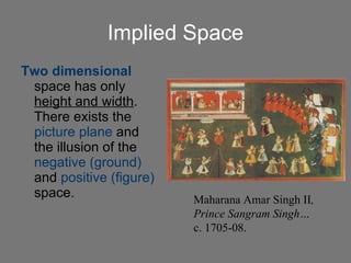 Implied Space Two dimensional  space has only  height and width .  There exists the  picture plane  and the illusion of the  negative (ground)  and  positive (figure)  space. Maharana Amar Singh II , Prince Sangram Singh… c. 1705-08. 