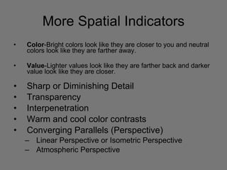 More Spatial Indicators Color -Bright colors look like they are closer to you and neutral colors look like they are farther away.  Value -Lighter values look like they are farther back and darker value look like they are closer.  Sharp or Diminishing Detail Transparency Interpenetration Warm and cool color contrasts Converging Parallels (Perspective) Linear Perspective or Isometric Perspective Atmospheric Perspective 