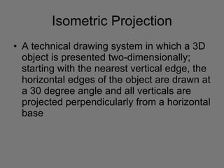 Isometric Projection A technical drawing system in which a 3D object is presented two-dimensionally; starting with the nearest vertical edge, the horizontal edges of the object are drawn at a 30 degree angle and all verticals are projected perpendicularly from a horizontal base 