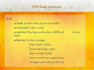 CSS code reference link  a:link  {color: blue;} (unvisited link) a:visited  {color: red;} a:active  {background-color: #ffff00;}   (active link) a:hover  {color: orange; font-style: italic;  letter-spacing: 10px; font-weight:bold;  text-transform: uppercase;  background-color:yellow;} 