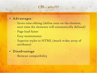 CSS - why??? Advantages Saves time editing (define once on the element, next time the elements will automatically defined) Page load faster Easy maintenance Superior styles to HTML (much wider array of attributes) Disadvantage Browser compatibility 