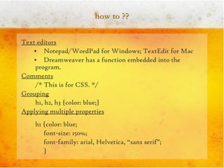 how to ?? Text editors Notepad/WordPad for Windows; TextEdit for Mac Dreamweaver has a function embedded into the program. Comments /* This is for CSS. */  Grouping h1, h2, h3 {color: blue;} Applying multiple properties h1 {color: blue; font-size: 150%; font-family: arial, Helvetica, “sans serif”; } 