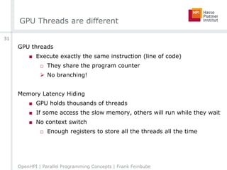 GPU Threads are different
GPU threads
■ Execute exactly the same instruction (line of code)
□ They share the program counter
 No branching!
Memory Latency Hiding
■ GPU holds thousands of threads
■ If some access the slow memory, others will run while they wait
■ No context switch
□ Enough registers to store all the threads all the time
OpenHPI | Parallel Programming Concepts | Frank Feinbube
31
 