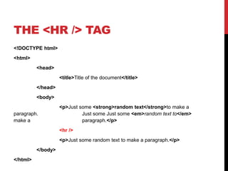 THE <HR /> TAG 
<!DOCTYPE html> 
<html> 
<head> 
<title>Title of the document</title> 
</head> 
<body> 
<p>Just some <strong>random text</strong>to make a 
paragraph. Just some Just some <em>random text to</em> 
make a paragraph.</p> 
<hr /> 
<p>Just some random text to make a paragraph.</p> 
</body> 
</html> 
