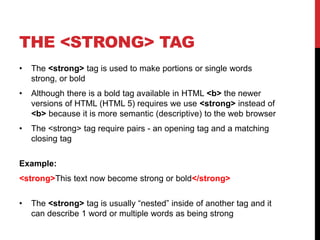 THE <STRONG> TAG 
• The <strong> tag is used to make portions or single words 
strong, or bold 
• Although there is a bold tag available in HTML <b> the newer 
versions of HTML (HTML 5) requires we use <strong> instead of 
<b> because it is more semantic (descriptive) to the web browser 
• The <strong> tag require pairs - an opening tag and a matching 
closing tag 
Example: 
<strong>This text now become strong or bold</strong> 
• The <strong> tag is usually “nested” inside of another tag and it 
can describe 1 word or multiple words as being strong 
 