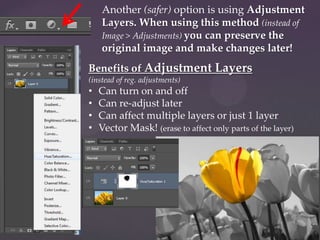 Another (safer) option is using Adjustment
Layers. When using this method (instead of
Image > Adjustments) you can preserve the
original image and make changes later!
Benefits of Adjustment Layers
(instead of reg. adjustments)

•
•
•
•

Can turn on and off
Can re-adjust later
Can affect multiple layers or just 1 layer
Vector Mask! (erase to affect only parts of the layer)

 