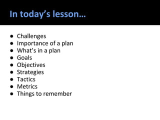 In today’s lesson…
● Challenges
● Importance of a plan
● What’s in a plan
● Goals
● Objectives
● Strategies
● Tactics
● Metrics
● Things to remember
 