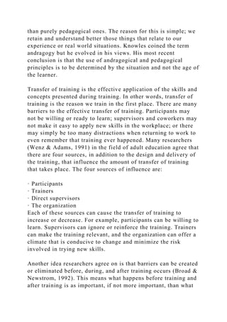 than purely pedagogical ones. The reason for this is simple; we
retain and understand better those things that relate to our
experience or real world situations. Knowles coined the term
andragogy but he evolved in his views. His most recent
conclusion is that the use of andragogical and pedagogical
principles is to be determined by the situation and not the age of
the learner.
Transfer of training is the effective application of the skills and
concepts presented during training. In other words, transfer of
training is the reason we train in the first place. There are many
barriers to the effective transfer of training. Participants may
not be willing or ready to learn; supervisors and coworkers may
not make it easy to apply new skills in the workplace; or there
may simply be too many distractions when returning to work to
even remember that training ever happened. Many researchers
(Wenz & Adams, 1991) in the field of adult education agree that
there are four sources, in addition to the design and delivery of
the training, that influence the amount of transfer of training
that takes place. The four sources of influence are:
· Participants
· Trainers
· Direct supervisors
· The organization
Each of these sources can cause the transfer of training to
increase or decrease. For example, participants can be willing to
learn. Supervisors can ignore or reinforce the training. Trainers
can make the training relevant, and the organization can offer a
climate that is conducive to change and minimize the risk
involved in trying new skills.
Another idea researchers agree on is that barriers can be created
or eliminated before, during, and after training occurs (Broad &
Newstrom, 1992). This means what happens before training and
after training is as important, if not more important, than what
 