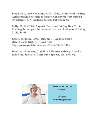 Broad, M. L. and Newstrom, J. W. (1992). Transfer of training:
Action packed strategies to ensure high payoff from training
investments. MA: Addison-Wesley Publishing Co.
Kelly, M. H. (2006, August). Teach an Old Dog New Tricks:
Training Techniques for the Adult Learner. Professional Safety,
51(8), 44-48.
KroofConsulting. (2013, October 7). Adult learning
styles [Video file]. Retrieved from
https://www.youtube.com/watch?v=6eT44OlGdLk
Wenz, A., & Adams, C. (1991). Life after training: A look at
follow-up. Journal of Staff Development, 12(1), 60-62.
 