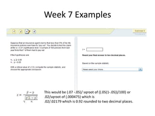 Week 7 ExamplesThis would be (.07 -.05)/ sqroot of ((.05(1-.05))/100) or.02/sqroot of (.000475) which is.02/.02179 which is 0.92 rounded to two decimal places.