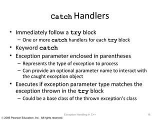 Catch   Handlers Immediately follow a  try  block One or more  catch  handlers for each  try  block Keyword  catch Exception parameter enclosed in parentheses Represents the type of exception to process Can provide an optional parameter name to interact with the caught exception object Executes if exception parameter type matches the exception thrown in the  try  block Could be a base class of the thrown exception’s class Exception Handling in C++ 