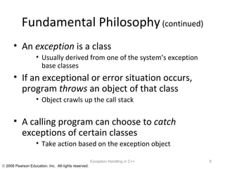 Fundamental Philosophy  (continued) An  exception  is a class Usually derived from one of the system’s exception base classes If an exceptional or error situation occurs, program  throws  an object of that class Object crawls up the call stack A calling program can choose to  catch  exceptions of certain classes Take action based on the exception object Exception Handling in C++ 