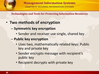 Management Information Systems
• Two methods of encryption
– Symmetric key encryption
• Sender and receiver use single, shared key
– Public key encryption
• Uses two, mathematically related keys: Public
key and private key
• Sender encrypts message with recipient’s
public key
• Recipient decrypts with private key
Technologies and Tools for Protecting Information Resources
CHAPTER 8: SECURING INFORMATION SYSTEMS
48
 