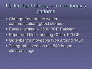 Understand history – to see today’s patterns Change from oral to written communication (ghost stories) Earliest writing – 3500 BCE Pakistan Paper and block printing China 100 CE Gutenberg's moveable type around 1450 Telegraph invention of 1840 began electronic age 