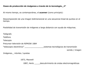 Fases de producción de imágenes a través de la tecnología._2° Al mismo tiempo, es contemporáneo, el  scanner  (como principio): Descomposición de una imagen bidimensional en una secuencia lineal de puntos en el tiempo. Posibilidad de transmisión de imágenes a larga distancia con ayuda de máquinas. Telégrafo Teléfono Telecopia Precursor televisión de NIPKOW 1884 “ telescopio electrónico” _________________sistemas tecnológicos de transmisión sonido / imagen Imágenes._ móviles / quietas 1873, Maxwell   1887, Hertz _____descubrimiento de ondas electromagnéticas 