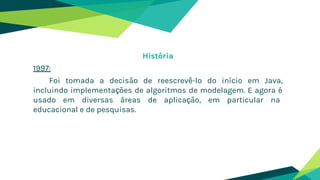História
1997:
Foi tomada a decisão de reescrevê-lo do início em Java,
incluindo implementações de algoritmos de modelagem. E agora é
usado em diversas áreas de aplicação, em particular na
educacional e de pesquisas.
 