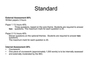 Standard External Assessment 80% Written papers 3 hours Paper 1 1½ hours 40% Three questions, based on the core theme. Students are required to answer  two  questions. The maximum mark for each question is 25. Paper 2 1½ hours 40% Eleven questions on the optional themes.  Students are required to answer  two  questions. The maximum mark for each question is 20. . Internal Assessment 20% Coursework One piece of coursework (approximately 1,500 words) is to be internally assessed and externally moderated by the IBO. 
