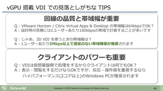 49Copyright © 2020 Networld Corporation All Rights Reserved.
vGPU 搭載 VDI での見落としがちな TIPS
回線の品質と帯域幅が重要
Q : VMware Horizon / Citrix Virtual Apps & Desktop の帯域幅は64kbpsでOK？
A : 設計時の見積には1ユーザーあたり100kbpsの帯域で計算することが多いです
Q : じゃあ、3D VDI を使うときの帯域幅は？
A : 1ユーザーあたり5Mbps以上で遅延のない帯域確保が推奨されます
クライアントのパワーも重要
Q : VDIは仮想基盤側で処理をするからクライアントは何でもOK？
A : 表示・閲覧をするだけならOKですが、反応・操作感を重視するなら
ハイパフォーマンス(2コア以上)のWindows PCが推奨されます
 