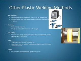 Other Plastic Welding Methods
• High frequency
– Only available for use with plastics such as PVC, PA, and acetates
– Plastic is heated using high frequency electromagnetic waves and parts
are joined
• Ultrasonic
– Similar to high frequency
– Energy concentrated for maximum weld strength
• Spin welding
– One part spun at high velocity. This part is then pressed against another
fixed part with a lot of force.
• Laser
– Wavelengths vary from 808 nm to 980 nm
– Power levels from 1W to 100W needed depending on material thickness
and process speed
• Solvent
– Use solvent to dissolve polymers in both parts to mix
 