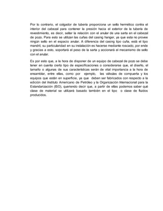 Por lo contrario, el colgador de tubería proporciona un sello hermético contra el
interior del cabezal para contener la presión hacia el exterior de la tubería de
revestimiento, es decir, sellar la relación con el anular de una sarta en el cabezal
de pozo. Para esto se utilizan las cuñas del casing hanger, ya que esta no provee
ningún sello en el espacio anular. A diferencia del casing tipo cuña, está el tipo
mandril, su particularidad en su instalación es hacerse mediante roscado, por ende
y gracias a esto, soportará el peso de la sarta y accionará el mecanismo de sello
con el anular.
Es por esto que, a la hora de disponer de un equipo de cabezal de pozo se debe
tener en cuenta cierto tipo de especificaciones o considerarse que, el diseño, el
tamaño o algunas de sus características serán de vital importancia a la hora de
ensamblar, entre ellas, como por ejemplo, las válvulas de compuerta y los
equipos que están en superficie, ya que deben ser fabricados con respecto a la
edición del Instituto Americano de Petróleo y la Organización Internacional para la
Estandarización (ISO), queriendo decir que, a partir de ellas podemos saber qué
clase de material se utilizará basado también en el tipo o clase de fluidos
producidos.
 