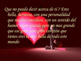 4 Que no puedo decir acerca de ti ? Eres bella, hermosa, con una personalidad que muchas envidian, con un sentido del humor súper grande pero no mas grande que ese gran pero gran corazón que tienes eres la mas bella de todo este mundo 