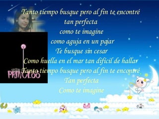 Tanto tiempo busque pero al fin te encontré  tan perfecta  como te imagine como aguja en un pajar Te busque sin cesar Como huella en el mar tan difícil de hallar  Tanto tiempo busque pero al fin te encontré  Tan perfecta Como te imagine 
