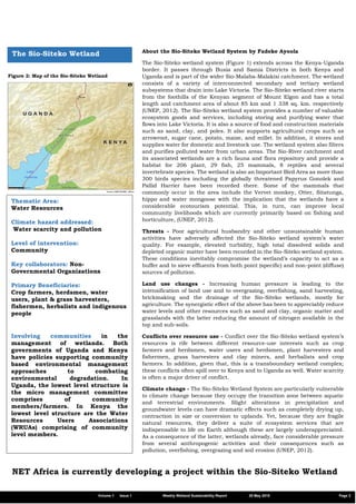 Figure 2: Map of the Sio-Siteko Wetland
The Sio-Siteko Wetland About the Sio-Siteko Wetland System by Fadeke Ayoola
The Sio-Siteko wetland system (Figure 1) extends across the Kenya-Uganda
border. It passes through Busia and Samia Districts in both Kenya and
Uganda and is part of the wider Sio-Malaba-Malakisi catchment. The wetland
consists of a variety of interconnected secondary and tertiary wetland
subsystems that drain into Lake Victoria. The Sio-Siteko wetland river starts
from the foothills of the Kenyan segment of Mount Elgon and has a total
length and catchment area of about 85 km and 1 338 sq. km. respectively
(UNEP, 2012). The Sio-Siteko wetland system provides a number of valuable
ecosystem goods and services, including storing and purifying water that
flows into Lake Victoria. It is also a source of food and construction materials
such as sand, clay, and poles. It also supports agricultural crops such as
arrowroot, sugar cane, potato, maize, and millet. In addition, it stores and
supplies water for domestic and livestock use. The wetland system also filters
and purifies polluted water from urban areas. The Sio-River catchment and
its associated wetlands are a rich fauna and flora repository and provide a
habitat for 206 plant, 29 fish, 25 mammals, 8 reptiles and several
invertebrate species. The wetland is also an Important Bird Area as more than
300 birds species including the globally threatened Papyrus Gonolek and
Pallid Harrier have been recorded there. Some of the mammals that
commonly occur in the area include the Vervet monkey, Otter, Sitatunga,
hippo and water mongoose with the implication that the wetlands have a
considerable ecotourism potential. This, in turn, can improve local
community livelihoods which are currently primarily based on fishing and
horticulture, (UNEP, 2012).
Threats - Poor agricultural husbandry and other unsustainable human
activities have adversely affected the Sio-Siteko wetland system’s water
quality. For example, elevated turbidity, high total dissolved solids and
depleted organic matter have been recorded in the Sio-Siteko wetland system.
These conditions inevitably compromise the wetland’s capacity to act as a
buffer and to sieve effluents from both point (specific) and non-point (diffuse)
sources of pollution.
Land use changes - Increasing human pressure is leading to the
intensification of land use and to overgrazing, overfishing, sand harvesting,
brickmaking and the drainage of the Sio-Siteko wetlands, mostly for
agriculture. The synergistic effect of the above has been to appreciably reduce
water levels and other resources such as sand and clay, organic matter and
grasslands with the latter reducing the amount of nitrogen available in the
top and sub-soils.
Conflicts over resource use - Conflict over the Sio-Siteko wetland system’s
resources is rife between different resource-use interests such as crop
farmers and herdsmen, water users and herdsmen, plant harvesters and
fishermen, grass harvesters and clay miners, and herbalists and crop
farmers. In addition, given that, this is a transboundary wetland complex;
these conflicts often spill over to Kenya and to Uganda as well. Water scarcity
is often a major driver of conflict.
Climate change - The Sio-Siteko Wetland System are particularly vulnerable
to climate change because they occupy the transition zone between aquatic
and terrestrial environments. Slight alterations in precipitation and
groundwater levels can have dramatic effects such as completely drying up,
contraction in size or conversion to uplands. Yet, because they are fragile
natural resources, they deliver a suite of ecosystem services that are
indispensable to life on Earth although these are largely underappreciated.
As a consequence of the latter, wetlands already, face considerable pressure
from several anthropogenic activities and their consequences such as
pollution, overfishing, overgrazing and soil erosion (UNEP, 2012).
Thematic Area:
Water Resources
Climate hazard addressed:
Water scarcity and pollution
Level of intervention:
Community
Key collaborators: Non-
Governmental Organizations
Primary Beneficiaries:
Crop farmers, herdsmen, water
users, plant & grass harvesters,
fishermen, herbalists and indigenous
people
Involving communities in the
management of wetlands. Both
governments of Uganda and Kenya
have policies supporting community
based environmental management
approaches to combating
environmental degradation. In
Uganda, the lowest level structure is
the micro management committee
comprises of community
members/farmers. In Kenya the
lowest level structure are the Water
Resources Users Associations
(WRUAs) comprising of community
level members.
Volume 1 Issue 1 Weekly Wetland Sustainability Report 29 May 2019 Page 3
NET Africa is currently developing a project within the Sio-Siteko Wetland
 