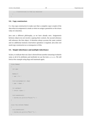 GNUFDL • PID_00148428                                  28                          Programming in Java



         ... //instructions to free up resources
        }
    }


5.4. Copy constructors


C++ has copy constructors to make sure that a complete copy is made of the
data when an assignment is made or when we assign a parameter or the return
value of a function.


Java uses a different philosophy, as we have already seen. Assignments
between objects do not involve copying their content, the second reference
will reference the first object. It therefore always accesses the same content
and no additional memory reservation operation is required. Java does not
need copy constructors as a consequence of this.


5.5. Simple inheritance and multiple inheritance


In Java, to indicate that one class is derived from another (meaning it inherits
some or all of its attributes and methods) we use the term extends. We will
look at the example using dogs and mammals again.


    class Mammal
    {
        int age;


        Mammal()
        { age = 0; }


        void assignAge(int nAge)
        { age = nAge; }


        int getAge()
        { return (age); }


        void makeSound()
        { System.out.println(Sound ); }
    }


    class Dog extends Mammal
    {
        void makeSound()
        { System.out.println(Woof ); }
    }
 