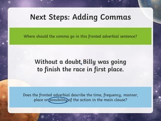 Next Steps: Adding Commas
Without a doubt Billy was going
to finish the race in first place.
Where should the comma go in this fronted adverbial sentence?
Does the fronted adverbial describe the time, frequency, manner,
place or possibility of the action in the main clause?
,
 