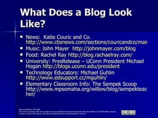 What Does a Blog Look Like? News:  Katie Couric and Co.  http://www.cbsnews.com/sections/couricandco/main500803.shtml Music: John Mayer  http://johnmayer.com/blog Food: Rachel Ray  http://blog.rachaelray.com/ University: PresRelease – UConn President Michael Hogan  http://blogs.uconn.edu/president Technology Educators: Michael Guhlin  http://www.edsupport.cc/mguhlin/ Elementary Classroom Info: The Sempek Scoop http://www.mpsomaha.org/willow/blog/sempekteacher/ 