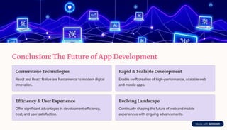 Conclusion: The Future of App Development
Cornerstone Technologies
React and React Native are fundamental to modern digital
innovation.
Rapid & Scalable Development
Enable swift creation of high-performance, scalable web
and mobile apps.
Efficiency & User Experience
Offer significant advantages in development efficiency,
cost, and user satisfaction.
Evolving Landscape
Continually shaping the future of web and mobile
experiences with ongoing advancements.
 