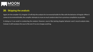 20. Skipping the analysis
Again, for the compiler-CLI, Angular 13 will skip the analysis for incremental builds for ﬁles with the behavior of Angular. When it
comes to incremental builds, the compiler attempts to reuse as much analysis data from a previous compilation as possible.
In doing so, it can avoid re-conducting the analysis. However, source ﬁles lacking Angular behavior won’t record analysis data.
Instead, it will reanalyze the source ﬁle even if no one changes anything.
 