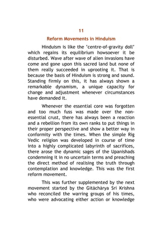 11
Reform Movements in Hinduism
Hinduism is like the ‘centre-of-gravity doll’
which regains its equilibrium howsoever it be
disturbed. Wave after wave of alien invasions have
come and gone upon this sacred land but none of
them really succeeded in uprooting it. That is
because the basis of Hinduism is strong and sound.
Standing firmly on this, it has always shown a
remarkable dynamism, a unique capacity for
change and adjustment whenever circumstances
have demanded it.
Whenever the essential core was forgotten
and too much fuss was made over the non-
essential crust, there has always been a reaction
and a rebellion from its own ranks to put things in
their proper perspective and show a better way in
conformity with the times. When the simple Rig
Vedic religion was developed in course of time
into a highly complicated labyrinth of sacrifices,
there arose the dynamic sages of the Upanishads
condemning it in no uncertain terms and preaching
the direct method of realising the truth through
contemplation and knowledge. This was the first
reform movement.
This was further supplemented by the next
movement started by the Gætáchárya Sri Krishna
who reconciled the warring groups of his times,
who were advocating either action or knowledge
 