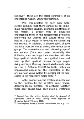 What Every Hindu Ought to Know 77
society?"37
–these are the bitter comments of an
enlightened Muslim, Sri Mujibur Rahman.
Well, this problem has been made suffi-
ciently complex that there cannot be an imme-
diate readymade solution. Economic upliftment of
the masses, a proper type of education
enlightening them in the fundamental principles
underlying our Dharma and culture–these will
help to a great extent in levelling and cementing
our society. In addition, a sincere spirit of give
and take must be infused among the various caste
groups. The more educated and cultured groups of
our society (from any caste), especially the
Bráhmins, must recharge their own lives with the
high spiritual ideals that once guided them and
take up their spiritual mission through simple
living and high thinking. Swami Vivekananda who
was not a Bráhmin himself by birth, makes an
impassioned appeal for the restoration of the
original four Varîa system by merging all the sub-
castes in the respective major caste.38
In this connection, the treatment meted out
to the Harijans by the so-called caste-Hindus,
deserves special mention. For centuries together
these poor people have been given a treatment
37
Quoted from the article Muslims Must be Assured of
Equivalent Caste in Hindu Society which appeared in
Organiser dated 29th June 1968.
38
The Complete Works of Swami Vivekananda, Vol.5, p. 322.
 