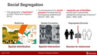 Department of Geography, UW-Madison
August 01, 2023 Department of Geography, UW-Madison
August 01, 2023
• “the geography of exclusion”
(Lichter, Parisi and Taquino,
2012)
Social Segregation
Redlining Ghetto Formation Segregated Schools
Spatial distribution Spatial interaction Access to resources
• “a consequence of a social
process characterized by
strong group preferences”
(Morrill, 1991, 26)
• “separate use of facilities
forced upon subordinate
categories and groups of person”
(Bain, 1964, 628)
 
